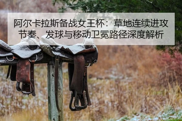 阿尔卡拉斯备战女王杯：草地连续进攻节奏、发球与移动卫冕路径深度解析